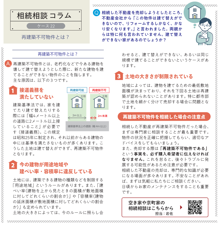 相続した不動産を売却しようとしたところ、不動産会社から「この物件は建て替えができないので、リフォームするしかなく、かなり安くなります。」と言われました。両親からは特に何も言われていません。建て替えができない家があるのでしょうか？  再建築不可物件とは、老朽化などで今ある建物を壊して建て替えようとした際に、新たな建物を建てることができない物件のことを指します。 主な原因は、以下の３つです。  １接道義務を満たしていない 建築基準法では、家を建てたり建て替えたりする際には「幅4メートル以上の道路に2メートル以上接していること」が必要です（接道義務）。この規定は昭和25年に制定され、それ以前からある建物の中には基準を満たさないものが多くあります。こうした土地は建て替えができず、再建築不可物件となります  ２今の建物が用途地域や建ぺい率・容積率に違反している 土地には、建築できる建物の種類などを制限する「用途地域」というルールがあります。また、「建ぺい率（建物を上から見たときの面積が敷地面積に対してどれくらいの割合か）」や「容積率（建物の延床面積が敷地面積に対してどれくらいの割合か）」も定められています。 土地の大きさによっては、今のルールに照らし合わせると、建て替えができない、あるいは同じ規模で建てることができないというケースがあります。  ３土地の大きさが制限されている 地域によっては、建物を建てるための最低敷地面積が決まっており、それを下回る土地は再建築が認められないことがあります。特に都市部で土地を細かく分けて売却する場合に問題となります。  再建築不可物件を相続した場合の注意点 相続した不動産が再建築不可物件だった場合、まずは専門家に相談することが最も重要です。 物件の状況を正確に把握してもらい、適切なアドバイスをしてもらいましょう。 また、売却する際は「再建築不可物件である」という事実を、必ず購入希望者に伝えなければなりません。これを怠ると、後々トラブルに発展する可能性があるため注意が必要です。 相続した不動産の売却は、専門的な知識が必要になる場面が多々あります。不安なことがあれば、まずは気軽に私たちにご相談ください。 日頃からお家のメンテナンスをすることも重要です。